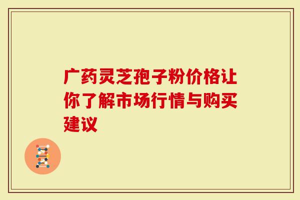 广药灵芝孢子粉价格让你了解市场行情与购买建议