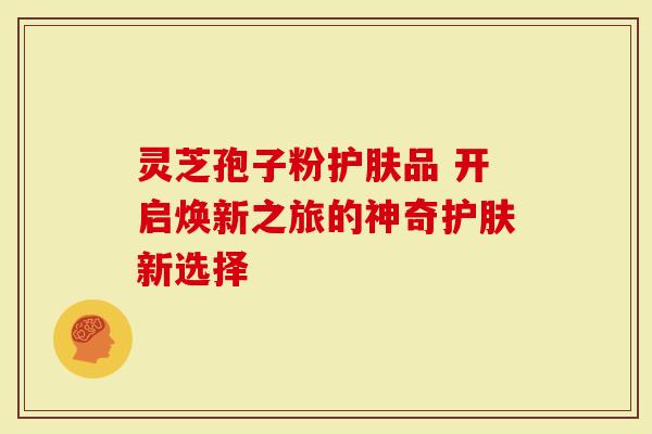 灵芝孢子粉护肤品 开启焕新之旅的神奇护肤新选择