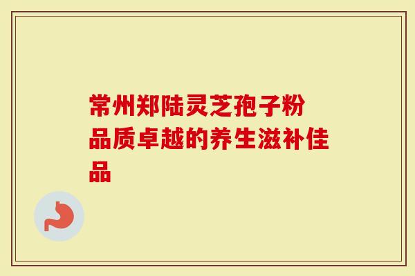 常州郑陆灵芝孢子粉 品质卓越的养生滋补佳品