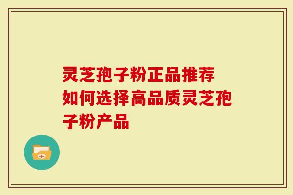 灵芝孢子粉正品推荐 如何选择高品质灵芝孢子粉产品