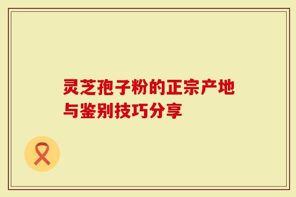 灵芝孢子粉的正宗产地与鉴别技巧分享