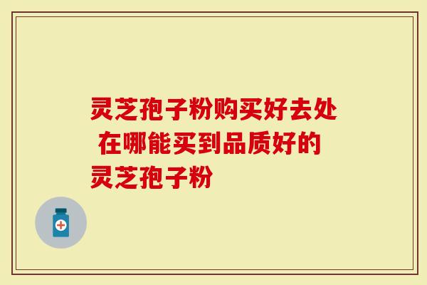 灵芝孢子粉购买好去处 在哪能买到品质好的灵芝孢子粉