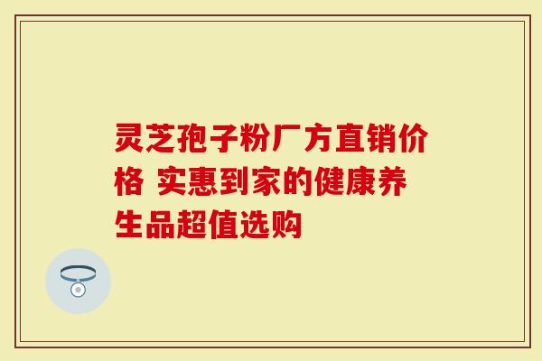 灵芝孢子粉厂方直销价格 实惠到家的健康养生品超值选购