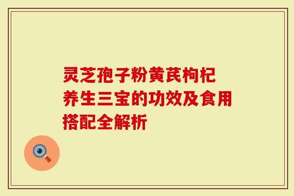 灵芝孢子粉黄芪枸杞 养生三宝的功效及食用搭配全解析