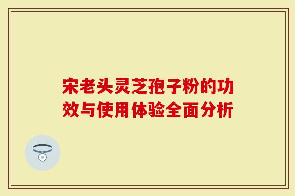 宋老头灵芝孢子粉的功效与使用体验全面分析