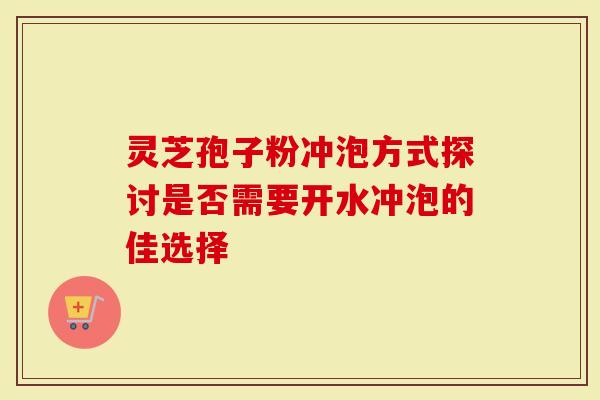 灵芝孢子粉冲泡方式探讨是否需要开水冲泡的佳选择