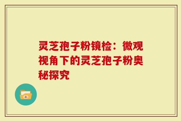 灵芝孢子粉镜检：微观视角下的灵芝孢子粉奥秘探究