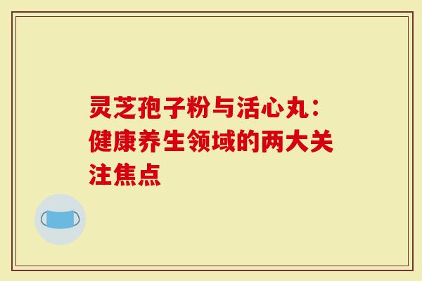 灵芝孢子粉与活心丸:健康养生领域的两大关注焦点-第1张图片-灵芝大师 灵芝孢子粉与活心丸:健康养生领域的两大关注焦点-第1张图片-灵芝大师