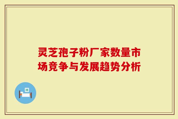 灵芝孢子粉厂家数量市场竞争与发展趋势分析
