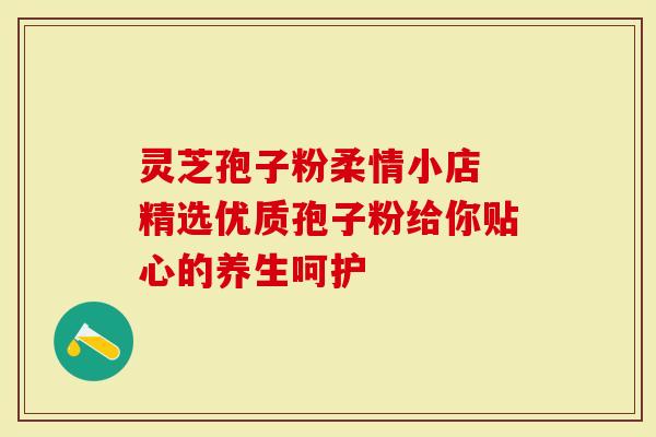 灵芝孢子粉柔情小店 精选优质孢子粉给你贴心的养生呵护