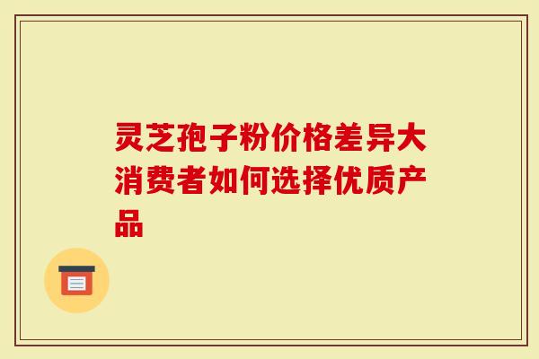 灵芝孢子粉价格差异大消费者如何选择优质产品