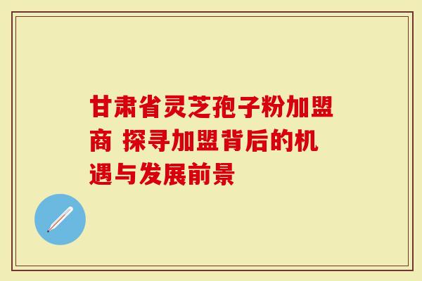甘肃省灵芝孢子粉加盟商 探寻加盟背后的机遇与发展前景