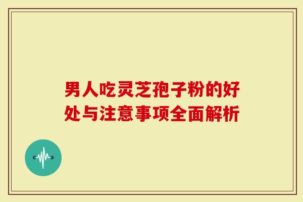 男人吃灵芝孢子粉的好处与注意事项全面解析