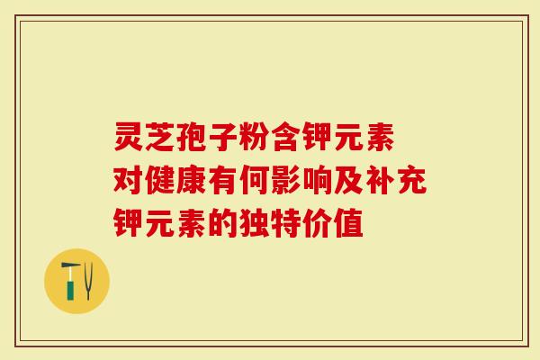 灵芝孢子粉含钾元素 对健康有何影响及补充钾元素的独特价值