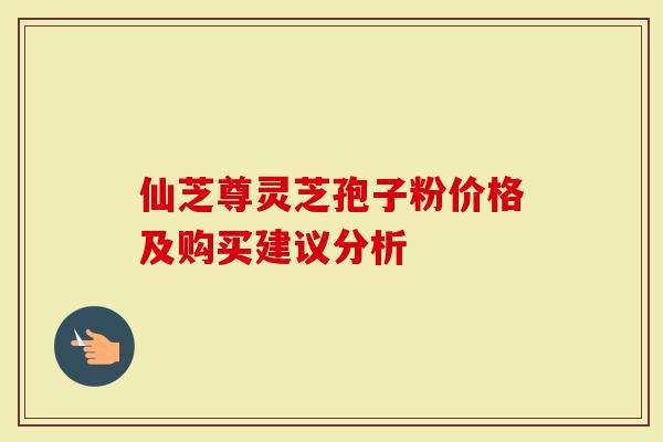 仙芝尊灵芝孢子粉价格及购买建议分析