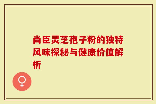 尚臣灵芝孢子粉的独特风味探秘与健康价值解析