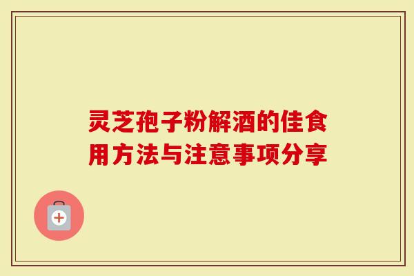 灵芝孢子粉解酒的佳食用方法与注意事项分享