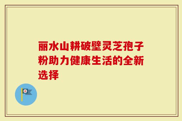 丽水山耕破壁灵芝孢子粉助力健康生活的全新选择