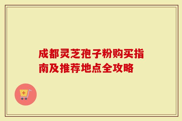 成都灵芝孢子粉购买指南及推荐地点全攻略