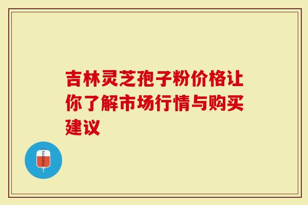 吉林灵芝孢子粉价格让你了解市场行情与购买建议