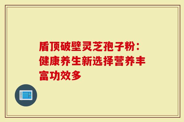 盾顶破壁灵芝孢子粉：健康养生新选择营养丰富功效多