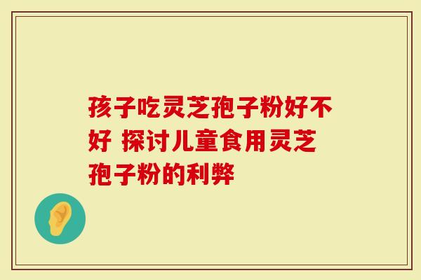 孩子吃灵芝孢子粉好不好 探讨儿童食用灵芝孢子粉的利弊-第1张图片-灵芝大师 孩子吃灵芝孢子粉好不好 探讨儿童食用灵芝孢子粉的利弊-第1张图片-灵芝大师