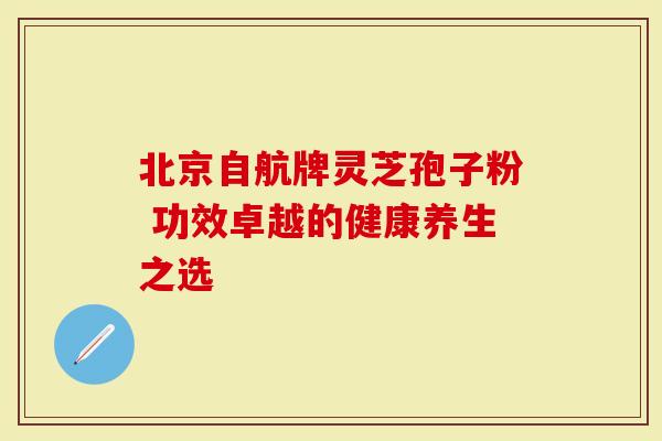 北京自航牌灵芝孢子粉 功效卓越的健康养生之选-第1张图片-灵芝大师