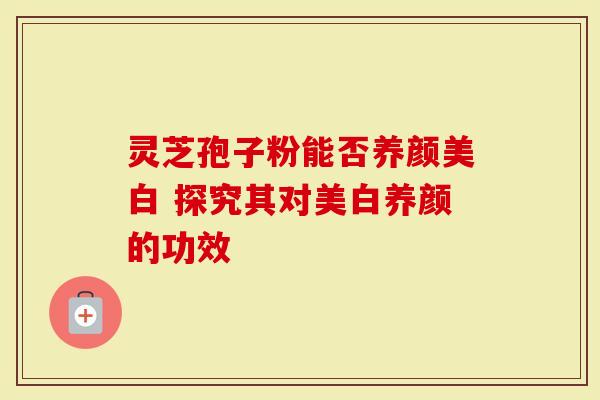 灵芝孢子粉能否养颜美白 探究其对美白养颜的功效