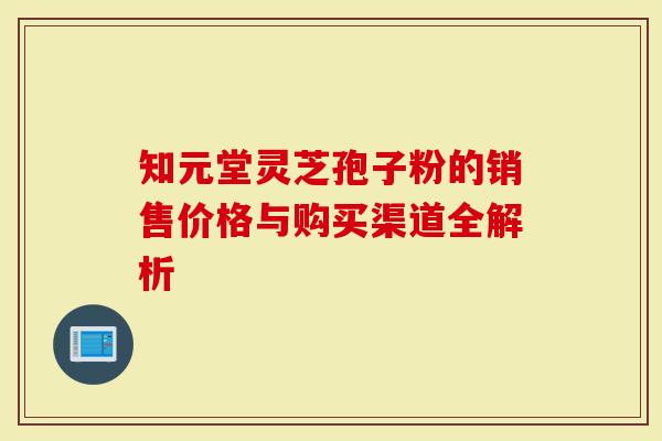 知元堂灵芝孢子粉的销售价格与购买渠道全解析