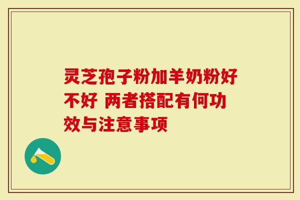 灵芝孢子粉加羊奶粉好不好 两者搭配有何功效与注意事项