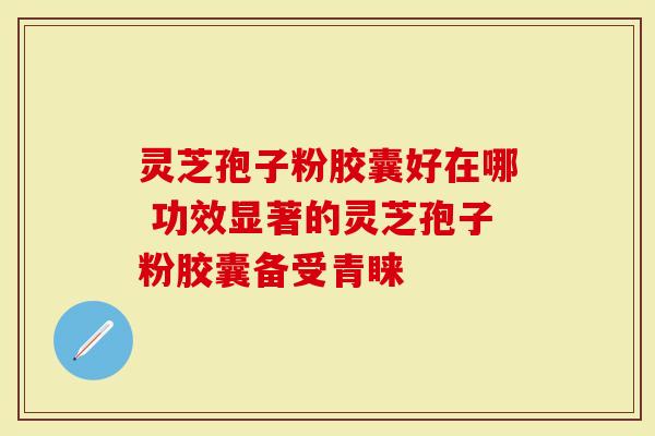 灵芝孢子粉胶囊好在哪 功效显著的灵芝孢子粉胶囊备受青睐
