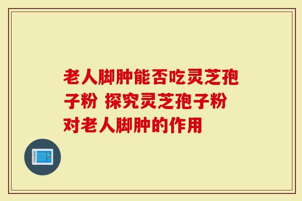 老人脚肿能否吃灵芝孢子粉 探究灵芝孢子粉对老人脚肿的作用