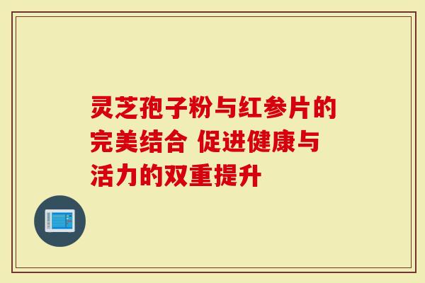灵芝孢子粉与红参片的完美结合 促进健康与活力的双重提升