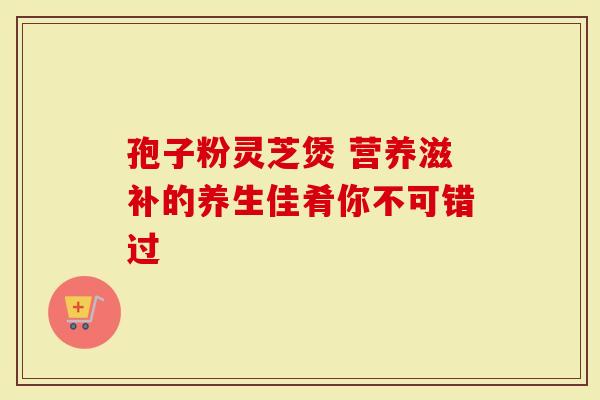 孢子粉灵芝煲 营养滋补的养生佳肴你不可错过