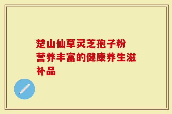 楚山仙草灵芝孢子粉 营养丰富的健康养生滋补品