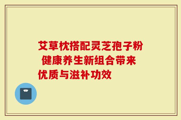 艾草枕搭配灵芝孢子粉 健康养生新组合带来优质与滋补功效