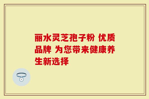 丽水灵芝孢子粉 优质品牌 为您带来健康养生新选择