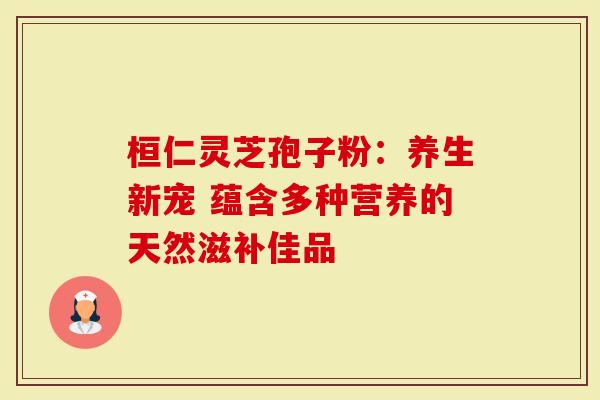 桓仁灵芝孢子粉：养生新宠 蕴含多种营养的天然滋补佳品
