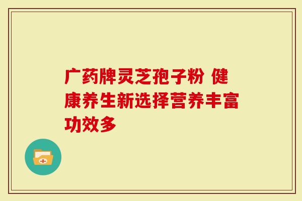 广药牌灵芝孢子粉 健康养生新选择营养丰富功效多