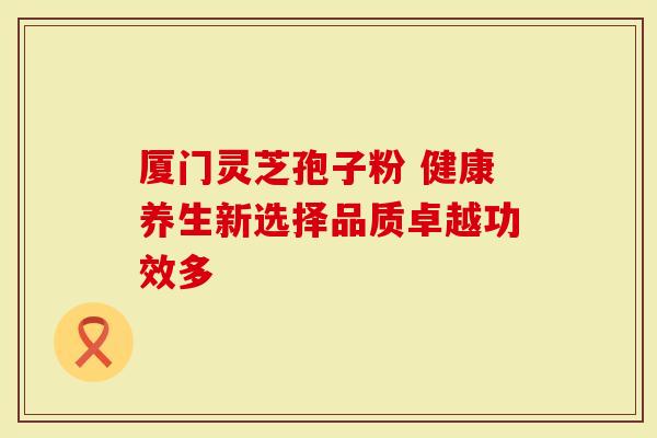 厦门灵芝孢子粉 健康养生新选择品质卓越功效多