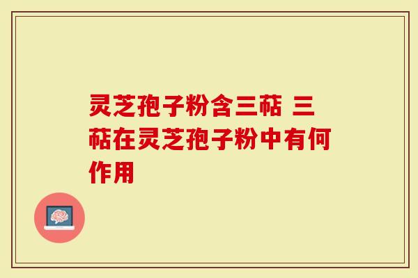 灵芝孢子粉含三萜 三萜在灵芝孢子粉中有何作用