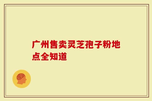 广州售卖灵芝孢子粉地点全知道