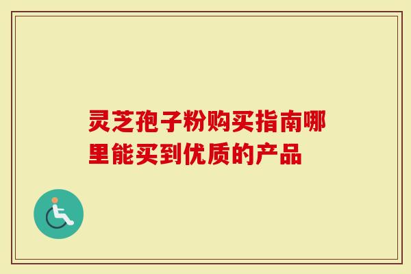 灵芝孢子粉购买指南哪里能买到优质的产品