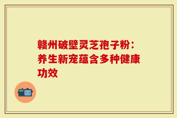 赣州破壁灵芝孢子粉：养生新宠蕴含多种健康功效