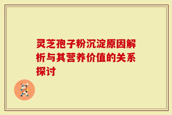 灵芝孢子粉沉淀原因解析与其营养价值的关系探讨