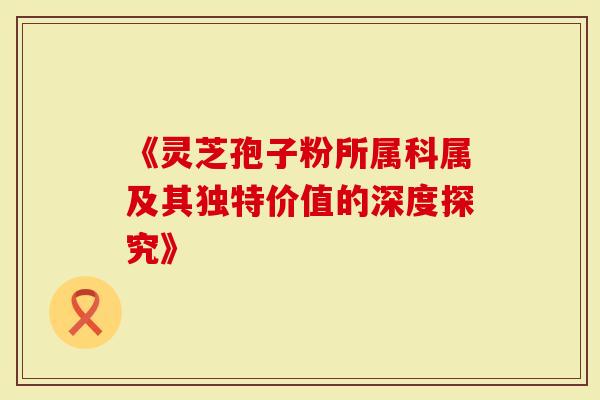 《灵芝孢子粉所属科属及其独特价值的深度探究》