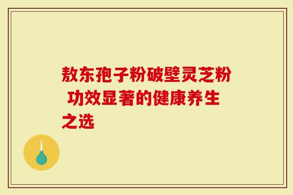 敖东孢子粉破壁灵芝粉 功效显著的健康养生之选