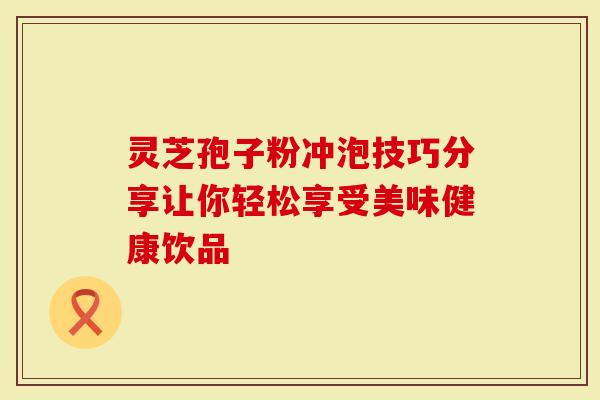 灵芝孢子粉冲泡技巧分享让你轻松享受美味健康饮品