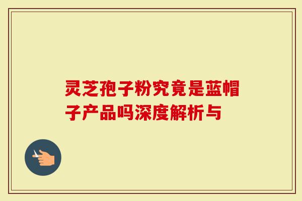 灵芝孢子粉究竟是蓝帽子产品吗深度解析与