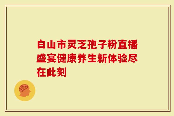 白山市灵芝孢子粉直播盛宴健康养生新体验尽在此刻